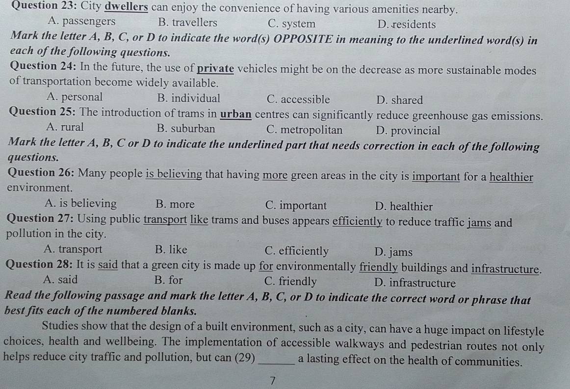 City dwellers can enjoy the convenience of having various amenities nearby.
A. passengers B. travellers C. system D. residents
Mark the letter A, B, C, or D to indicate the word(s) OPPOSITE in meaning to the underlined word(s) in
each of the following questions.
Question 24: In the future, the use of private vehicles might be on the decrease as more sustainable modes
of transportation become widely available.
A. personal B. individual C. accessible D. shared
Question 25: The introduction of trams in urban centres can significantly reduce greenhouse gas emissions.
A. rural B. suburban C. metropolitan D. provincial
Mark the letter A, B, C or D to indicate the underlined part that needs correction in each of the following
questions.
Question 26: Many people is believing that having more green areas in the city is important for a healthier
environment.
A. is believing B. more C. important D. healthier
Question 27: Using public transport like trams and buses appears efficiently to reduce traffic jams and
pollution in the city.
A. transport B. like C. efficiently D. jams
Question 28: It is said that a green city is made up for environmentally friendly buildings and infrastructure.
A. said B. for C. friendly D. infrastructure
Read the following passage and mark the letter A, B, C, or D to indicate the correct word or phrase that
best fits each of the numbered blanks.
Studies show that the design of a built environment, such as a city, can have a huge impact on lifestyle
choices, health and wellbeing. The implementation of accessible walkways and pedestrian routes not only
helps reduce city traffic and pollution, but can (29) _a lasting effect on the health of communities.
7