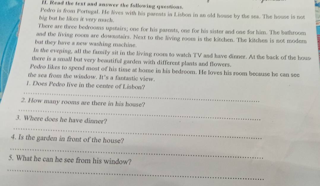 Read the text and answer the following questions. 
Pedro is from Portugal. He lives with his parents in Lisbon in an old house by the sea. The house is not 
big but he likes it very much. 
There are three bedrooms upstairs; one for his parents, one for his sister and one for him. The bathroom 
and the living room are downstairs. Next to the living room is the kitchen. The kitchen is not modern 
but they have a new washing machine. 
In the evening, all the family sit in the living room to watch TV and have dinner. At the back of the hous 
there is a small but very beautiful garden with different plants and flowers. 
Pedro likes to spend most of his time at home in his bedroom. He loves his room because he can see 
the sea from the window. It’s a fantastic view. 
_ 
1. Does Pedro live in the centre of Lisbon? 
_ 
2. How many rooms are there in his house? 
_ 
3. Where does he have dinner? 
4. Is the garden in front of the house? 
_ 
5. What he can he see from his window? 
_