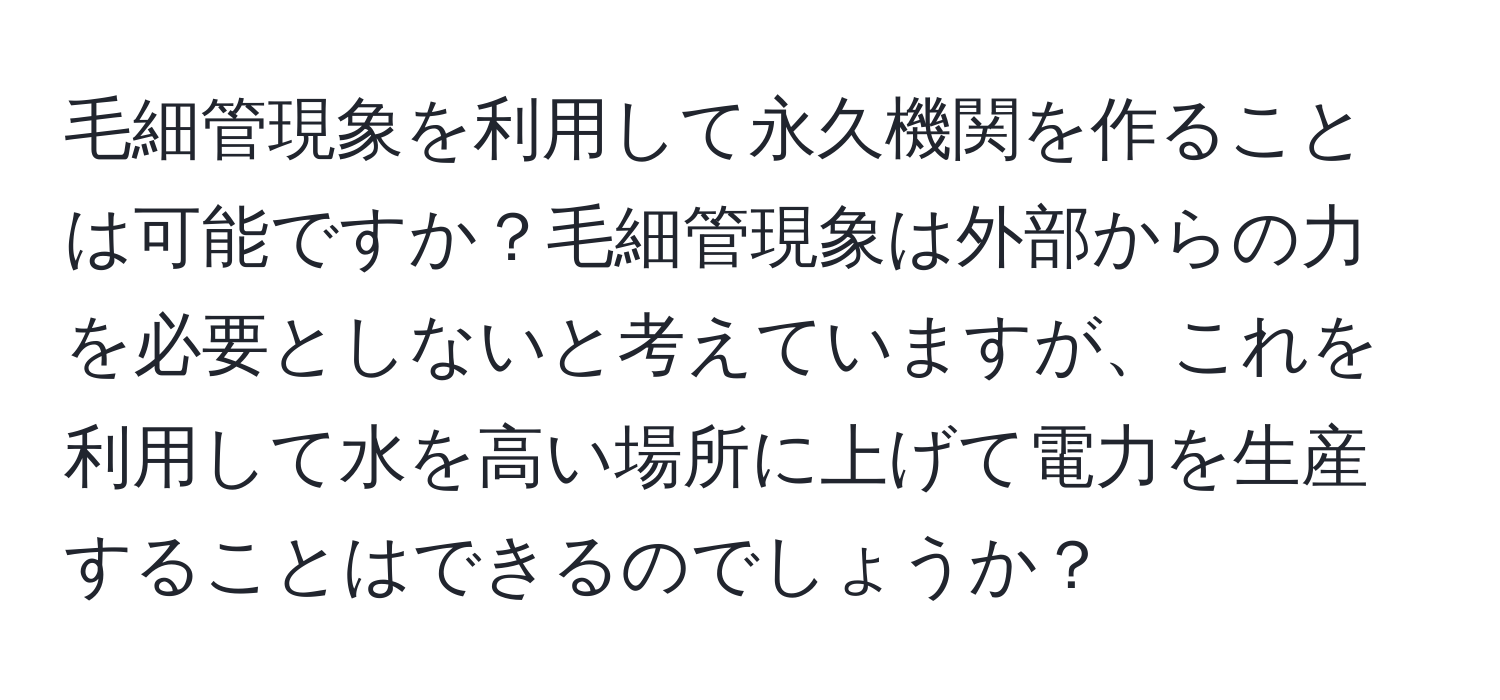 毛細管現象を利用して永久機関を作ることは可能ですか？毛細管現象は外部からの力を必要としないと考えていますが、これを利用して水を高い場所に上げて電力を生産することはできるのでしょうか？