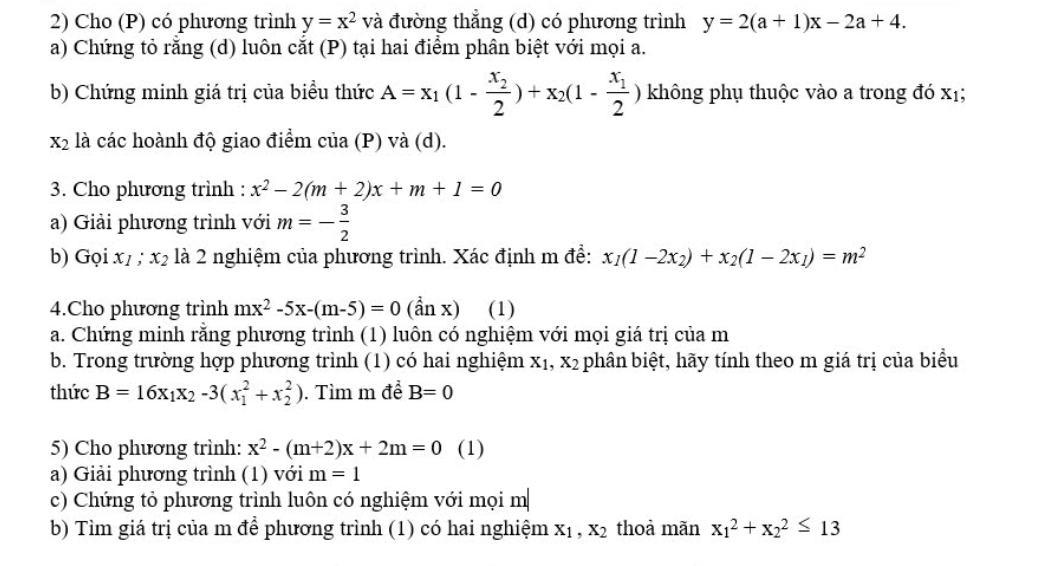 Cho (P) có phương trình y=x^2 và đường thẳng (d) có phương trình y=2(a+1)x-2a+4.
a) Chứng tỏ rằng (d) luôn cắt (P) tại hai điểm phân biệt với mọi a.
b) Chứng minh giá trị của biểu thức A=x_1(1-frac x_22)+x_2(1-frac x_12) không phụ thuộc vào a trong đó xị;
x_2 là các hoành độ giao điểm của (P) và (d).
3. Cho phương trình : x^2-2(m+2)x+m+1=0
a) Giải phương trình với m=- 3/2 
b) Gọi x1 ; x_2 là 2 nghiệm của phương trình. Xác định m đề: x_1(1-2x_2)+x_2(1-2x_1)=m^2
4.Cho phương trình mx^2-5x-(m-5)=0 (dot nxendpmatrix (1)
a. Chứng minh rằng phương trình (1) luôn có nghiệm với mọi giá trị của m
b. Trong trường hợp phương trình (1) có hai nghiệm X_1,X_2 phân biệt, hãy tính theo m giá trị của biểu
thức B=16x_1x_2-3(x_1^(2+x_2^2).  Tìm m đề B=0
5) Cho phương trình: x^2)-(m+2)x+2m=0 (1)
a) Giải phương trình (1) với m=1
c) Chứng tỏ phương trình luôn có nghiệm với mọi m
b) Tìm giá trị của m để phương trình (1) có hai nghiệm X_1,X_2 thoà mãn x_1^2+x_2^2≤ 13