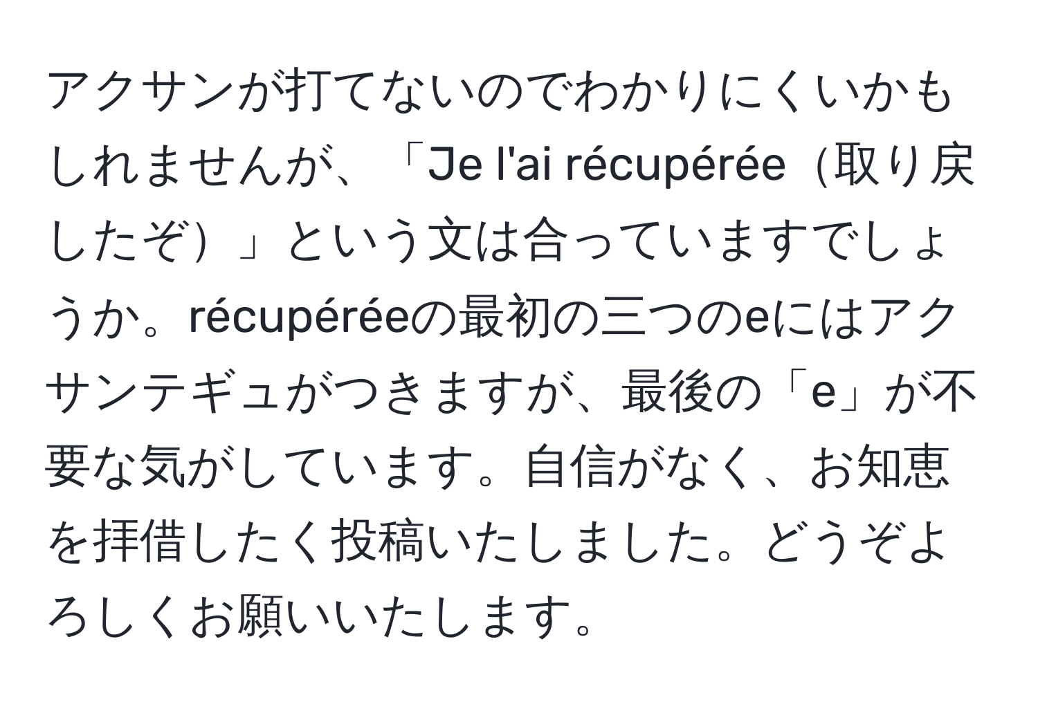 アクサンが打てないのでわかりにくいかもしれませんが、「Je l'ai récupérée取り戻したぞ」という文は合っていますでしょうか。récupéréeの最初の三つのeにはアクサンテギュがつきますが、最後の「e」が不要な気がしています。自信がなく、お知恵を拝借したく投稿いたしました。どうぞよろしくお願いいたします。