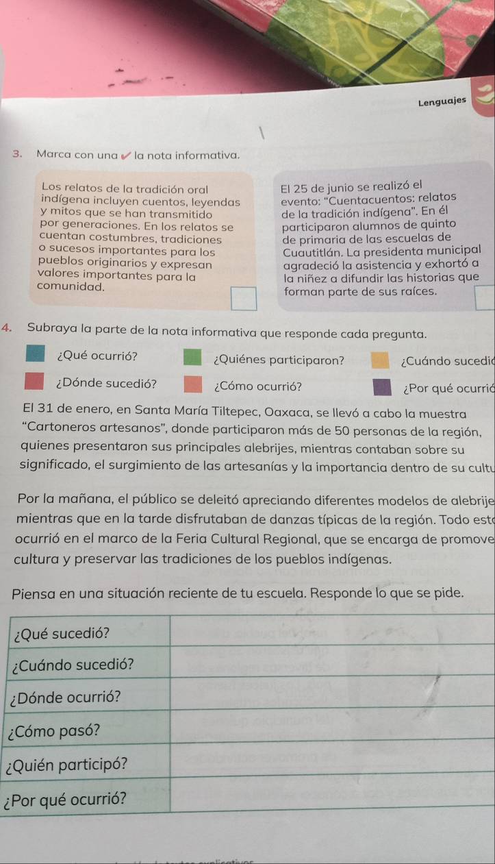 Lenguajes 
3. Marca con una la nota informativa. 
Los relatos de la tradición oral El 25 de junio se realizó el 
indígena incluyen cuentos, leyendas evento: "Cuentacuentos: relatos 
y mitos que se han transmitido de la tradición indígena''. En él 
por generaciones. En los relatos se participaron alumnos de quinto 
cuentan costumbres, tradiciones de primaria de las escuelas de 
o sucesos importantes para los Cuautitlán. La presidenta municipal 
pueblos originarios y expresan agradeció la asistencia y exhortó a 
valores importantes para la 
comunidad. la niñez a difundir las historias que 
forman parte de sus raíces. 
4. Subraya la parte de la nota informativa que responde cada pregunta. 
¿Qué ocurrió? ¿Quiénes participaron? ¿Cuándo sucedió 
¿Dónde sucedió? ¿Cómo ocurrió? ¿Por qué ocurrió 
El 31 de enero, en Santa María Tiltepec, Oaxaca, se llevó a cabo la muestra 
“Cartoneros artesanos”, donde participaron más de 50 personas de la región, 
quienes presentaron sus principales alebrijes, mientras contaban sobre su 
significado, el surgimiento de las artesanías y la importancia dentro de su cultu 
Por la mañana, el público se deleitó apreciando diferentes modelos de alebrije 
mientras que en la tarde disfrutaban de danzas típicas de la región. Todo esta 
ocurrió en el marco de la Feria Cultural Regional, que se encarga de promove 
cultura y preservar las tradiciones de los pueblos indígenas. 
Piensa en una situación reciente de tu escuela. Responde lo que se pide. 
¿ 
¿ 
¿ 
¿