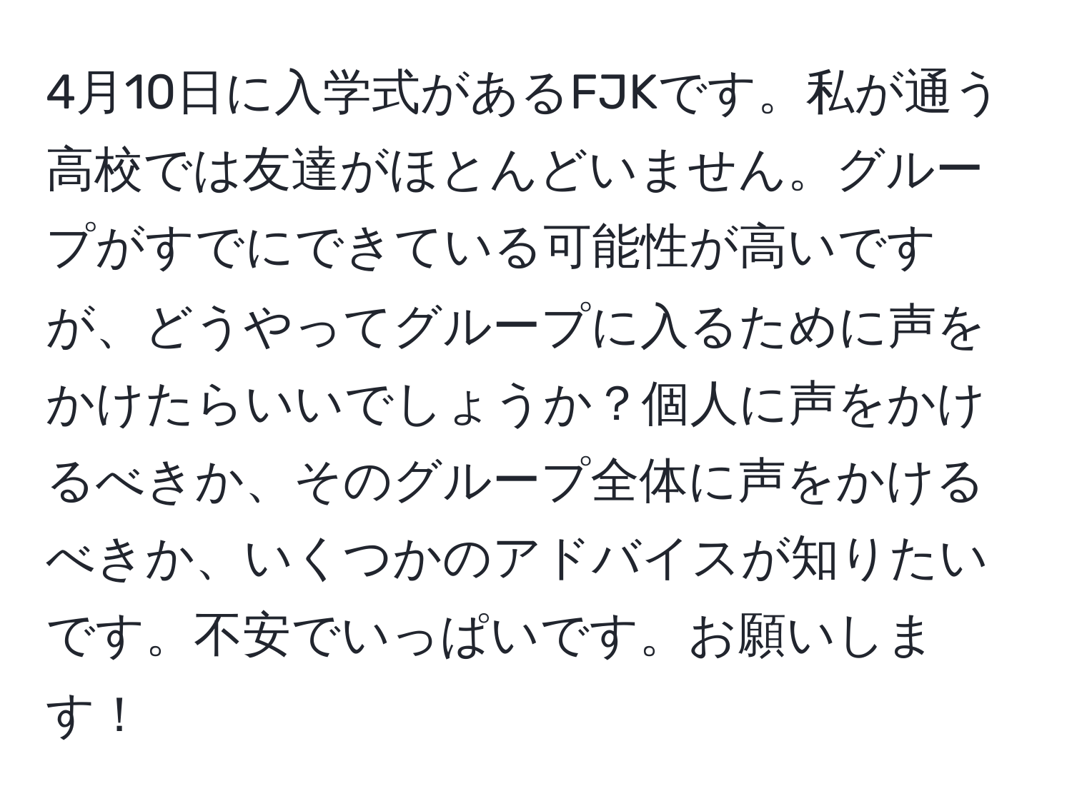 4月10日に入学式があるFJKです。私が通う高校では友達がほとんどいません。グループがすでにできている可能性が高いですが、どうやってグループに入るために声をかけたらいいでしょうか？個人に声をかけるべきか、そのグループ全体に声をかけるべきか、いくつかのアドバイスが知りたいです。不安でいっぱいです。お願いします！