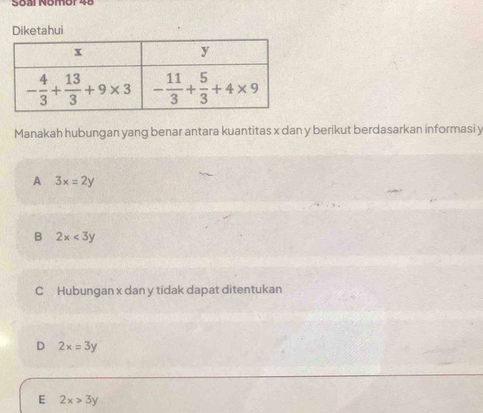 Soªr Nomor 4º
Diketahui
Manakah hubungan yang benar antara kuantitas x dan y berikut berdasarkan informasi y
A 3x=2y
B 2x<3y</tex>
C  Hubungan x dan y tidak dapat ditentukan
D 2x=3y
E 2x>3y