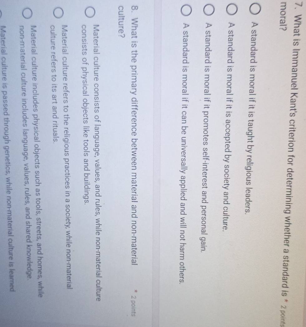What is Immanuel Kant's criterion for determining whether a standard is * 2 points
moral?
A standard is moral if it is taught by religious leaders.
A standard is moral if it is accepted by society and culture.
A standard is moral if it promotes self-interest and personal gain.
A standard is moral if it can be universally applied and will not harm others.
8. What is the primary difference between material and non-material 2 points
culture?
Material culture consists of language, values, and rules, while non-material culture
consists of physical objects like tools and buildings.
Material culture refers to the religious practices in a society, while non-material
culture refers to its art and rituals.
Material culture includes physical objects such as tools, streets, and homes, while
non-material culture includes language, values, rules, and shared knowledge.
Material culture is passed through genetics, while non-material culture is learned