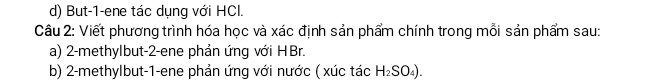 But-1-ene tác dụng với HCl. 
Câu 2: Viết phương trình hóa học và xác định sản phẩm chính trong mỗi sản phẩm sau: 
a) 2 -methylbut -2 -ene phản ứng với HBr. 
b) 2 -methylbut -1 -ene phản ứng với nước ( xúc tác H_2SO_4).