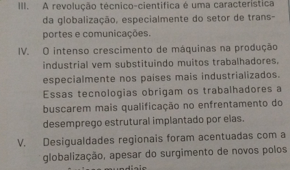 A revolução técnico-cientifica é uma característica
da globalização, especialmente do setor de trans-
portes e comunicações.
IV. O intenso crescimento de máquinas na produção
industrial vem substituindo muitos trabalhadores.
especialmente nos países mais industrializados.
Essas tecnologias obrigam os trabalhadores a
buscarem mais qualificação no enfrentamento do
desemprego estrutural implantado por elas.
V. Desigualdades regionais foram acentuadas com a
globalização, apesar do surgimento de novos polos