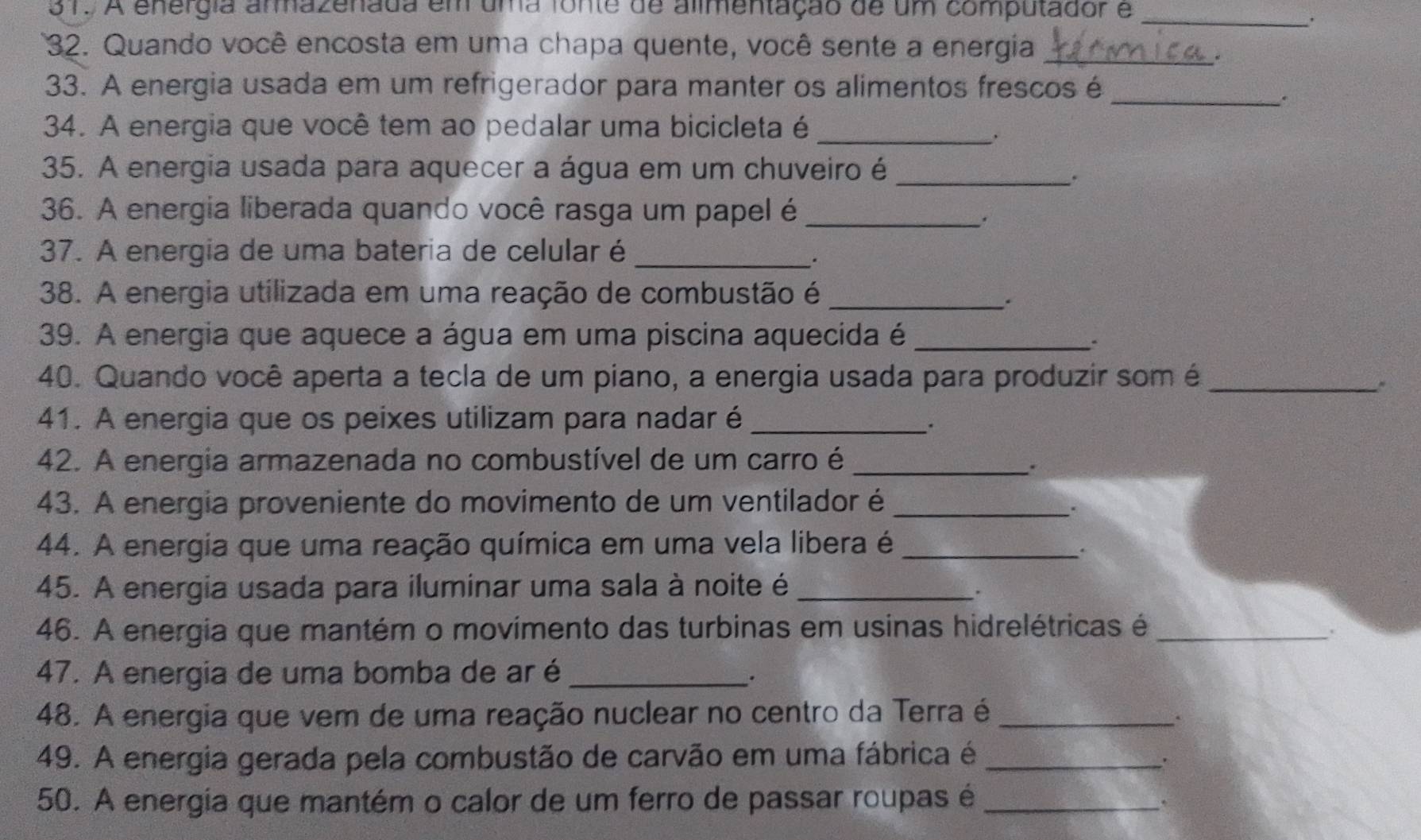 A energia armazenada em uma fonte de alimentação de um computador e_ 
' 
32. Quando você encosta em uma chapa quente, você sente a energia_ 
33. A energia usada em um refrigerador para manter os alimentos frescos é 
_. 
34. A energia que você tem ao pedalar uma bicicleta é_ 
35. A energia usada para aquecer a água em um chuveiro é_ 
. 
36. A energia liberada quando você rasga um papel é_ 
. 
37. A energia de uma bateria de celular é_ 
. 
38. A energia utilizada em uma reação de combustão é_ 
. 
39. A energia que aquece a água em uma piscina aquecida é_ 
. 
40. Quando você aperta a tecla de um piano, a energia usada para produzir som é_ 
41. A energia que os peixes utilizam para nadar é_ 
. 
42. A energia armazenada no combustível de um carro é_ 
. 
43. A energia proveniente do movimento de um ventilador é_ 
. 
44. A energia que uma reação química em uma vela libera é_ 
. 
45. A energia usada para iluminar uma sala à noite é_ 
. 
46. A energia que mantém o movimento das turbinas em usinas hidrelétricas é_ 
. 
47. A energia de uma bomba de ar é_ 
. 
48. A energia que vem de uma reação nuclear no centro da Terra é_ 
. 
49. A energia gerada pela combustão de carvão em uma fábrica é_ 
. 
50. A energia que mantém o calor de um ferro de passar roupas é_