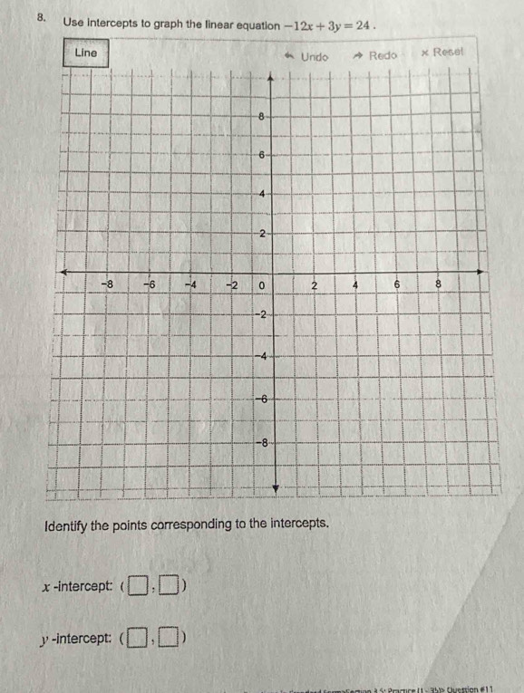 Use intercepts to graph the linear equation -12x+3y=24. 
Line Undo Redo × Resel 
Identify the points corresponding to the intercepts.
x -intercept: (□ ,□ )
y -intercept: (□ ,□ )
35)» Ouestion #11