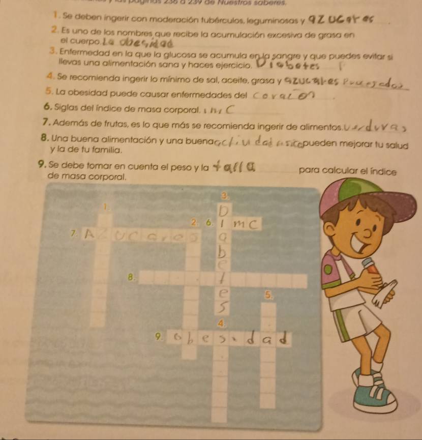 as 238 à 239 de Nuestros saberes. 
1 . Se deben ingerir con moderación tubérculos, leguminosas y 
2. Es uno de los nombres que recibe la acumulación excesiva de grasa en 
el cuerpo. 
3. Enfermedad en la que la glucosa se acumula en la sangre y que puedes evitar si 
llevas una alimentación sana y haces ejercicio. 
_ 
4. Se recomienda ingerir lo mínimo de sal, aceite, grasa y 
5. La obesidad puede causar enfermedades del_ 
6. Siglas del índice de masa corporal. s_ 
_ 
7, Además de frutas, es lo que más se recomienda ingerir de alimentos._ 
8. Una buena alimentación y una buena _ueden mejorar tu salud 
y la de tu familia. 
9. Se debe tomar en cuenta el peso y la _para 
de masa corporal. 
3. 
_ 
2 6. 
7. 
8. 
e 5. 
4. 
9. 
_ 
_