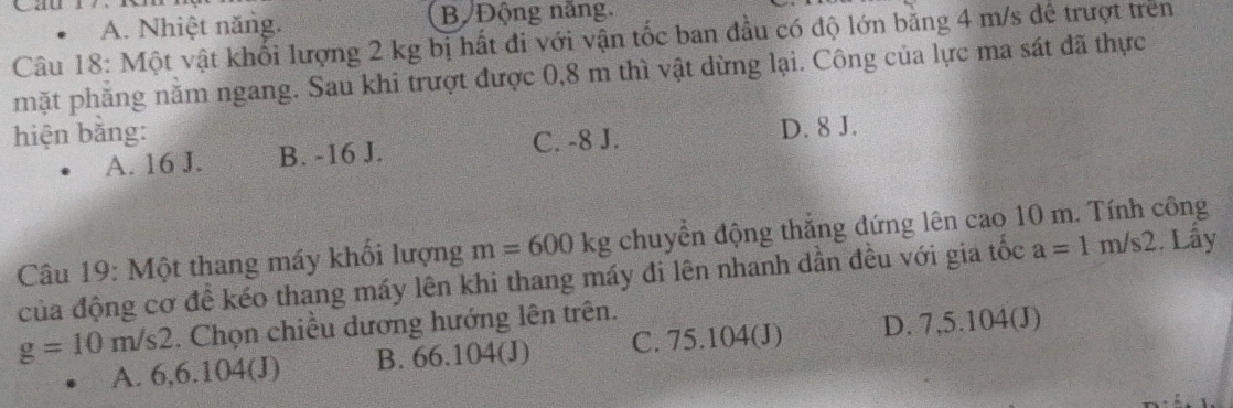 A. Nhiệt năng. B Động năng.
Câu 18: Một vật khối lượng 2 kg bị hất đi với vận tốc ban đầu có độ lớn bằng 4 m/s để trượt trên
hặt phăng nằm ngang. Sau khi trượt được 0,8 m thì vật dừng lại. Công của lực ma sát đã thực
hiện bằng:
A. 16 J. B. -16 J. C. -8 J. D. 8 J.
Câu 19: Một thang máy khổi lượng m=600kg chuyển động thắng dứng lên cao 10 m. Tính công
của động cơ đề kéo thang máy lên khi thang máy đi lên nhanh dần đều với gia tốc a=1m/s2. Lây
g=10m/s2. Chọn chiều dương hướng lên trên.
A. 6,6.104(J) B. 66.104(J) C. 75.104(J) D. 7,5.104(J)