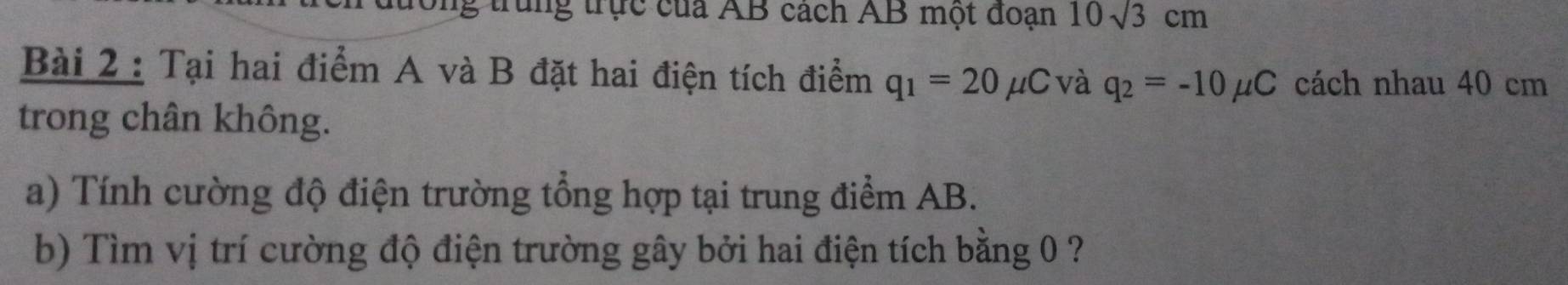 ng trung trực của AB cách AB một đoạn 10sqrt(3)cm
Bài 2 : Tại hai điểm A và B đặt hai điện tích điểm q_1=20mu C và q_2=-10mu C cách nhau 40 cm
trong chân không. 
a) Tính cường độ điện trường tổng hợp tại trung điểm AB. 
b) Tìm vị trí cường độ điện trường gây bởi hai điện tích bằng 0 ?