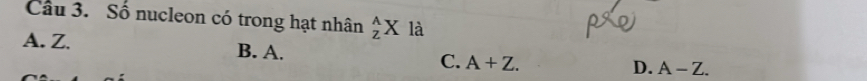 Cầu 3. Số nucleon có trong hạt nhân _z^AX là
A. Z. B. A. C. A+Z.
D. A-Z.