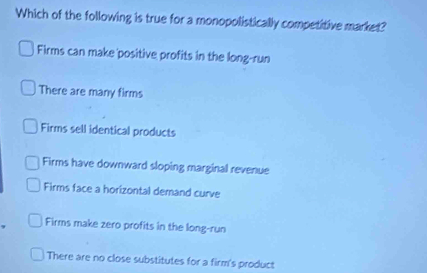 Which of the following is true for a monopolistically competitive market?
Firms can make positive profits in the long-run
There are many firms
Firms sell identical products
Firms have downward sloping marginal revenue
Firms face a horizontal demand curve
Firms make zero profits in the long-run
There are no close substitutes for a firm's product