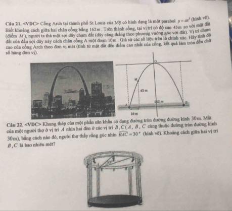 Cổng Arch tại thành phố St Louis của Mỹ có hình đạng là một parabol y=ax^3 (hinh vë). 
Biết khoảng cách giữa hai chân công băng 162m. Trên thành công, tại vị trí có độ cao 43m so với mặt đất 
(điểm M ), người ta thả một sợi đây chạm đất (dây căng thắng theo phương vuỡng góc với đất). Vị trí cham 
đất của đầu sợi dây này cách chăn công A một đoạn 10m. Giả sử các số liệu trên là chính xác. Hãy tính độ 
số hàng đơn vi). cao của công Arch theo đơn vị mét (tinh từ mặt đất đến điểm cao nhất của công, kết quả làm tròn đến chữ 
Câu 22. Khung thép của một phần sân khẩu códạng đường tròn đường đường kinh 30m. Mắt 
của một người thợ ở vị trí A nhìn hai đèn ở các vị trí B , C ( A , B , C cùng thuộc đường tròn đường kinh
30m), bằng cách náo đó, người thợ thấy rằng góc nhìn widehat BAC=30° (hinh vẽ). Khoáng cách giữa hai vị trí 
B ,C là bao nhiêu mét?