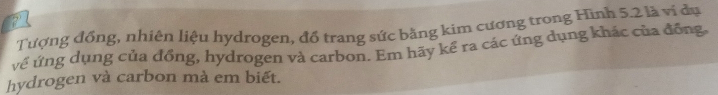 Tượng đồng, nhiên liệu hydrogen, đổ trang sức bằng kim cương trong Hình 5.2 là vi dụ 
về ứng dụng của đồng, hydrogen và carbon. Em hãy kể ra các ứng dụng khác của đồng, 
hydrogen và carbon mà em biết.