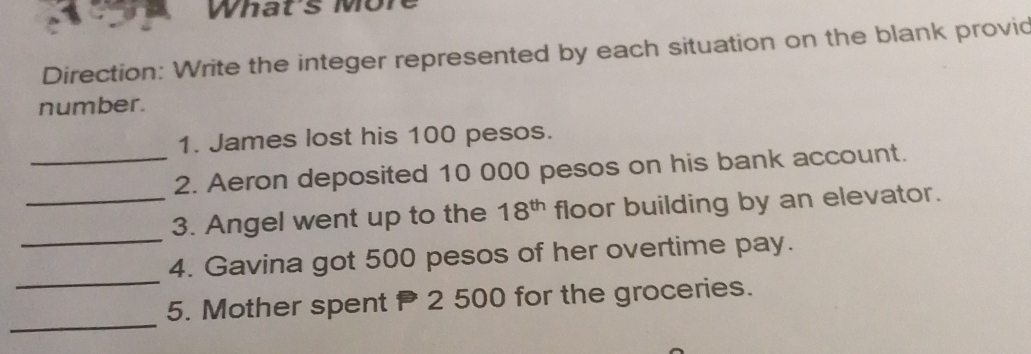 What's More 
Direction: Write the integer represented by each situation on the blank provid 
number. 
1. James lost his 100 pesos. 
_2. Aeron deposited 10 000 pesos on his bank account. 
_ 
_3. Angel went up to the 18^(th) floor building by an elevator. 
_ 
4. Gavina got 500 pesos of her overtime pay. 
_ 
5. Mother spent 2 500 for the groceries.