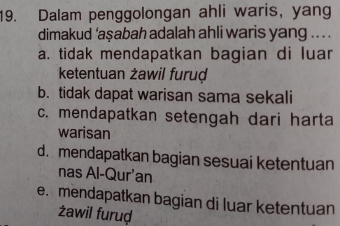 Dalam penggolongan ahli waris, yang
dimakud ‘aşabah adalah ahli waris yang .. . .
a. tidak mendapatkan bagian di luar
ketentuan żawil furuḍ
b. tidak dapat warisan sama sekali
c. mendapatkan setengah dari harta
warisan
d. mendapatkan bagian sesuai ketentuan
nas Al-Qur'an
e. mendapatkan bagian di luar ketentuan
żawil furuḍ