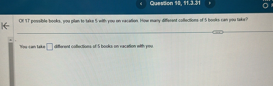 Question 10, 11.3.31 
Of 17 possible books, you plan to take 5 with you on vacation. How many different collections of 5 books can you take? 
You can take □ different collections of 5 books on vacation with you.