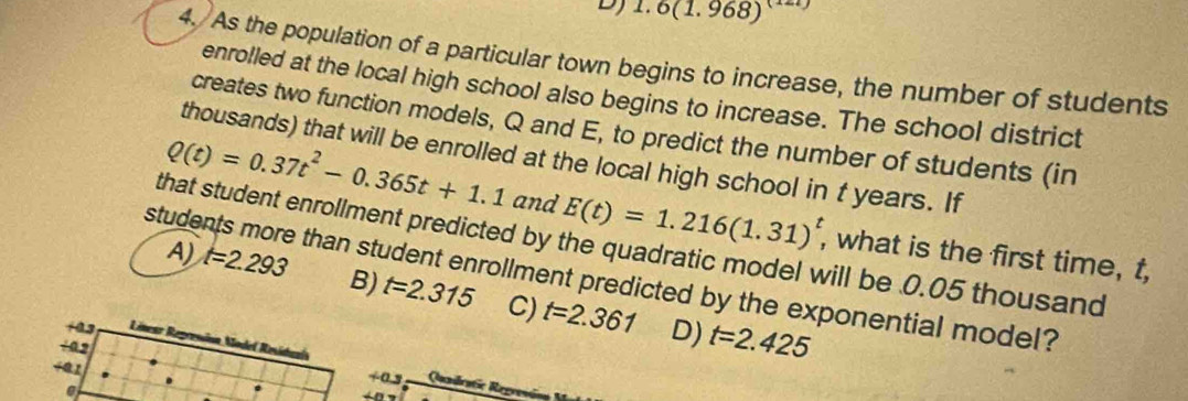 1.6(1.968)^(1)
4. As the population of a particular town begins to increase, the number of students
enrolled at the local high school also begins to increase. The school district
creates two function models, Q and E, to predict the number of students (in
thousands) that will be enrolled at the local high school in t years. If
Q(t)=0.37t^2-0.365t+1.1 and E(t)=1.216(1.31)^t , what is the first time, t,
that student enrollment predicted by the quadratic model will be 0.05 thousand
students more than student enrollment predicted by the exponential model?
A) t=2.293 B) t=2.315 C) t=2.361
+ 0.2
D) t=2.425
Línear Represina Model Residuaía Qundratic Regresóaa
+0.5