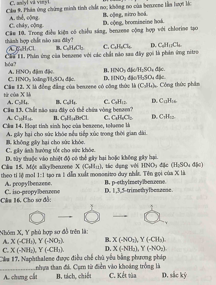 C. anlyl và vinyl.
Câu 9. Phản ứng chứng minh tính chất no; không no của benzene lần lượt là:
A. thế, cộng. B. cộng, nitro hoá.
C. cháy, cộng. D. cộng, bromineine hoá.
Câu 10. Trong điều kiện có chiếu sáng, benzene cộng hợp với chlorine tạo
thành hợp chất nào sau đây?
A. C H_5Cl B. C_6H_4Cl_2. C. C_6H_6Cl_6. D. C_6H_12Cl_6.
Câu 11. Phản ứng của benzene với các chất nào sau đây gọi là phản ứng nitro
hóa?
B. HNO_3
A. HNO_3 đậm đặc. đặc H_2SO_4dac.
C. HNO_3 loãng H_2SO_4 đặc. D. HNO_2 đặc H_2SO_4 dic.
Câu 12. X là đồng đẳng của benzene có công thức là (C_3H_4)_n. Công thức phân
tử của Xla
A. C_3H_4. B. C_6H_8. C. C_9H_12. D. C_12H_16.
Câu 13. Chất nào sau đây có thể chứa vòng benzen?
A. C_10H_16. B. C_9H_14BrCl. C. C_8H_6Cl_2. D. C_7H_12.
Câu 14. Hoạt tính sinh học của benzene, toluene là
A. gây hại cho sức khỏe nếu tiếp xúc trong thời gian dài.
B. không gây hại cho sức khỏe.
C. gây ảnh hưởng tốt cho sức khỏe.
D. tùy thuộc vào nhiệt độ có thể gây hại hoặc không gây hại.
Câu 15. Một alkylbenzene X(C_9H_12) , tác dụng với HNO_3 đặc (H_2SO_4△ anot (c)
theo ti lệ mol 1:1 tạo ra 1 dẫn xuất mononitro duy nhất. Tên gọi của X1
A. propylbenzene. B. p-ethylmetylbenzene.
C. iso-propylbenzene D. 1,3,5-trimethylbenzene.
Câu 16. Cho sơ đồ:
Y
Nhóm X, Y phù hợp sơ đồ trên là:
B.
A. X(-CH_3),Y(-NO_2). X(-NO_2),Y(-CH_3).
C. X(-NH_2),Y(-CH_3).
D. X(-NH_2),Y(-NO_2).
Câu 17. Naphthalene được điều chế chủ yếu bằng phương pháp
_Anhựa than đá. Cụm từ điền vào khoảng trống là
A. chưng cất B. tách, chiết C. Kết tủa D. sắc ký