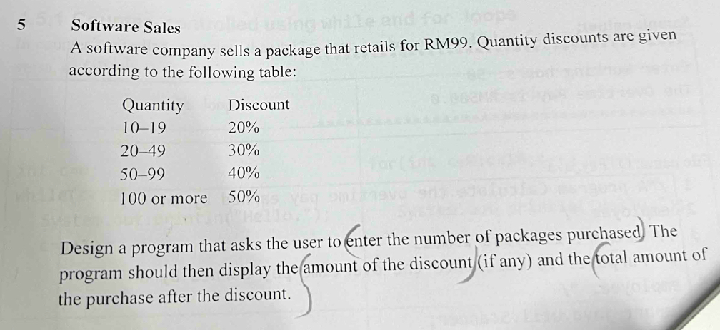 Software Sales 
A software company sells a package that retails for RM99. Quantity discounts are given 
according to the following table: 
Quantity Discount
10-19 20%
20-49 30%
50-99 40%
100 or more 50%
Design a program that asks the user to enter the number of packages purchased. The 
program should then display the amount of the discount (if any) and the total amount of 
the purchase after the discount.