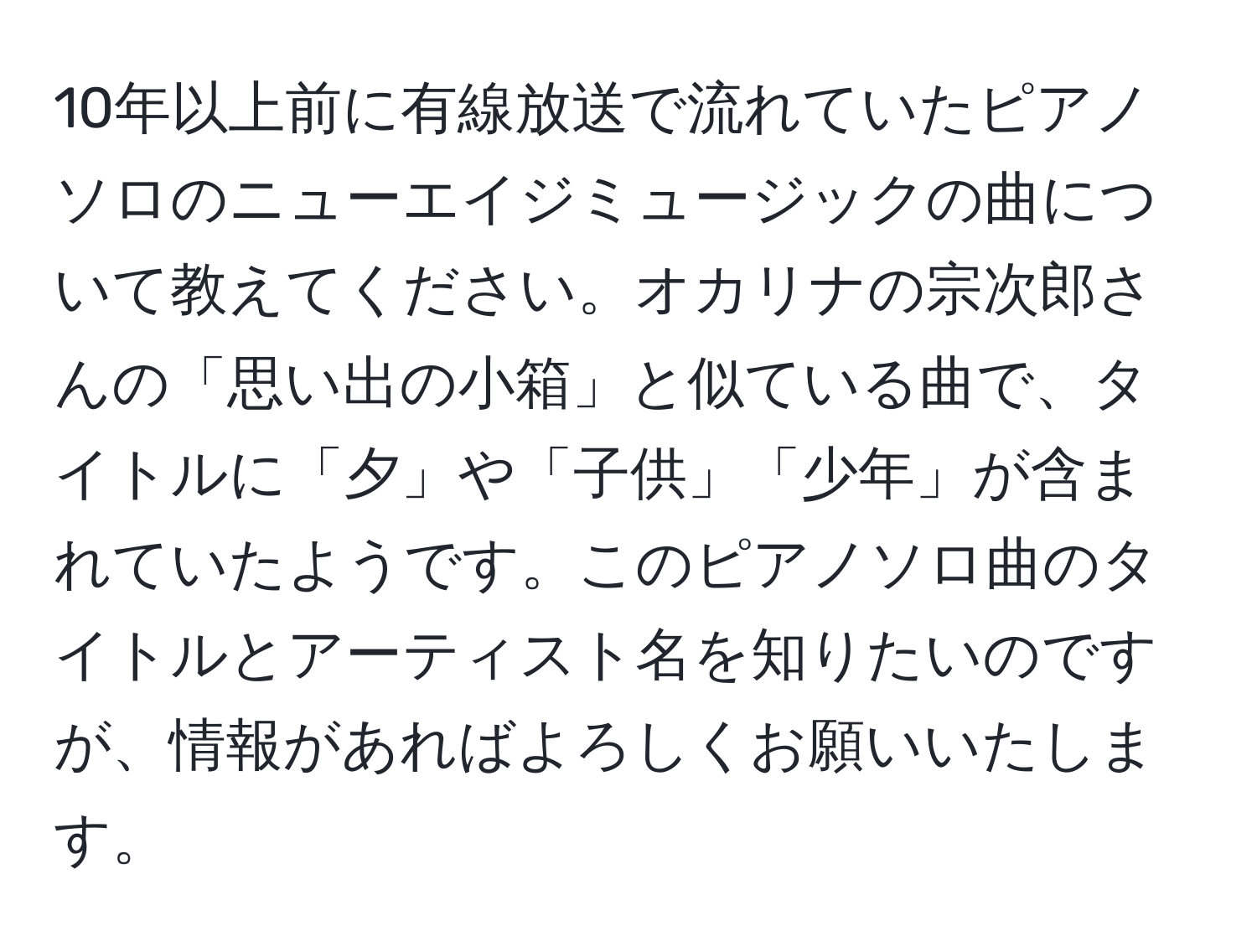 10年以上前に有線放送で流れていたピアノソロのニューエイジミュージックの曲について教えてください。オカリナの宗次郎さんの「思い出の小箱」と似ている曲で、タイトルに「夕」や「子供」「少年」が含まれていたようです。このピアノソロ曲のタイトルとアーティスト名を知りたいのですが、情報があればよろしくお願いいたします。