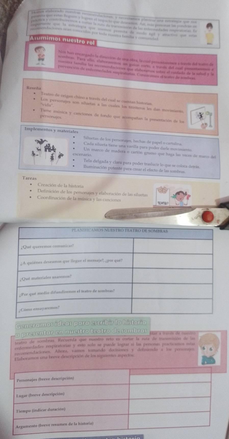 Mampa eatorado mustras recomentacions, y poproleros plete r aes pevrds  qos de
peemito que estas leguon y logren el impurto que descanón. Ai, más permmes la consdude en
práctica y contributretos a corss la russ de trasenisón de les endrenedades sespiratonas. Ea
importante que la estrategia que asemos peras de medo tg y séucticó que ese
renendaciónes sean conocidas por tola nonra fala y comnidas
sumimos nuestro ro
Nos han encargado la dirección de una obes, la cual prssentarenes a teceís del teates de
sombras. Para ello, elaboraremos un guión corio, a traves del cual presentremos a
iuestra familia las recomondaciones que elaboration sobre el cundado de la salod y la
provención de enfermedades respiratorias. Conorcanes el teares de sembres
Reseña
Teatro de origen chino a través del cual se cuentan historías.
''vida''.
Los personajes son siluetas a las cuales los titiriteros les dan movimiento,
Tiene música y canciones de fondo que acompañan la presentación de los
personajes.
Implementos y materiales
Siluetas de los personajes, hechas de papel o cartulina.
Cada silueta tiene una varílla para poder darlé movimiento
Un marco de madera o cartón grueso que haga las veces de marco del
escenario.
Tela delgada y clara para poder traslucir lo que se coloca detrás.
Iluminación potente para crear el efecto de las sombras.
Tareas
Creación de la historia
Definición de los personajes y elaboración de las siluetas
Coordinación de la música y las canciones TEATRO
Generamos ideas para escribìr la historia
a presentar en nuestro teatro de sombras ntar a través de nuestro
teatro de sombras. Recuerda que nuestró reto es cortar la ruía de transmisión de las
enfermedades respiratorias y esto solo se puede lográr sí las personas practicamos estas
recomendaciones. Ahora, vamos tomando decisiones y dehniendo a los personajes
Elaboramos una breve descripción de los siguientes aspectos