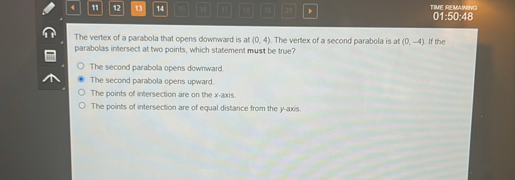 4 11 12 13 14 15 16 17 18 19 20 TIME REMAINING
01:50:48
The vertex of a parabola that opens downward is at (0,4). The vertex of a second parabola is at (0,-4). If the
parabolas intersect at two points, which statement must be true?
The second parabola opens downward.
The second parabola opens upward.
The points of intersection are on the x-axis.
The points of intersection are of equal distance from the y-axis.