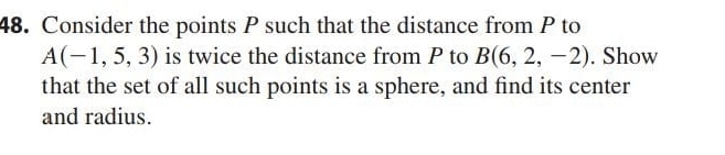 Consider the points P such that the distance from P to
A(-1,5,3) is twice the distance from P to B(6,2,-2). Show 
that the set of all such points is a sphere, and find its center 
and radius.