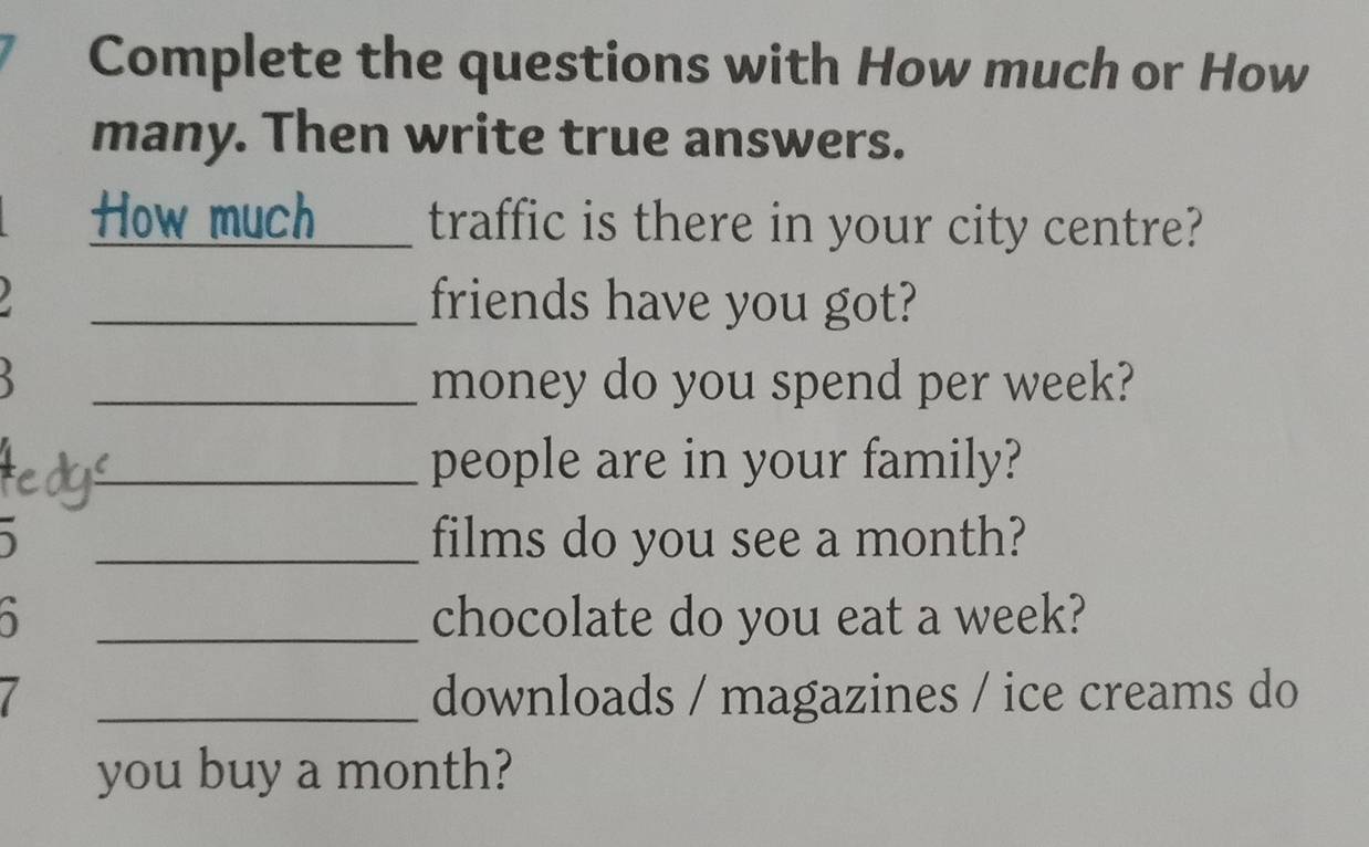 Complete the questions with How much or How 
many. Then write true answers. 
_How much traffic is there in your city centre? 
_friends have you got? 
_money do you spend per week? 
_people are in your family? 
_films do you see a month? 
_chocolate do you eat a week? 
_downloads / magazines / ice creams do 
you buy a month?