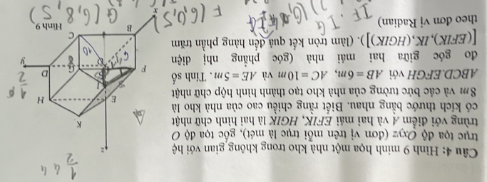Hình 9 minh họa một nhà kho trong không gian với hệ 
trục tọa độ Oxyz (đơn vị trên mỗi trục là mét), gốc tọa độ O 
trùng với điểm Á và hai mái EFIK, HGIK là hai hình chữ nhật 
có kích thước bằng nhau. Biết rằng chiều cao của nhà kho là
8m và các bức tường của nhà kho tạo thành hình hộp chữ nhật
ABCD.EFGH với AB=6m, AC=10m và AE=5m. Tính số 
do góc giữa hai mái nhà (góc phẳng nhị diện 
[(EFIK),IK,(HGIK)]). (làm tròn kết quả đến hàng phần trăm 
theo đơn vị Radian)
