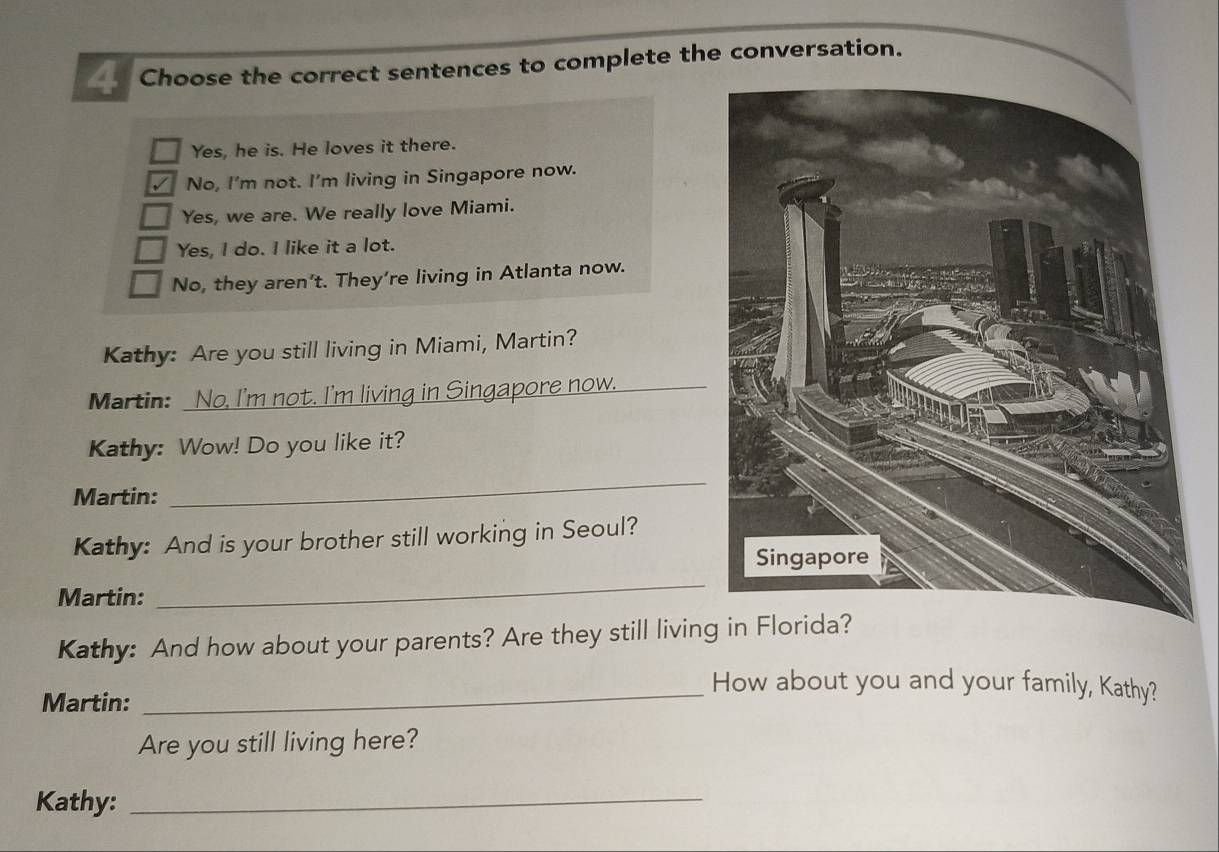 Choose the correct sentences to complete the conversation.
Yes, he is. He loves it there.
√ No, I'm not. I'm living in Singapore now.
Yes, we are. We really love Miami.
Yes, I do. I like it a lot.
No, they aren’t. They’re living in Atlanta now.
Kathy: Are you still living in Miami, Martin?
Martin: No, I'm not. I'm living in Singapore now.
Kathy: Wow! Do you like it?
Martin:
_
Kathy: And is your brother still working in Seoul?
Martin:
_
Kathy: And how about your parents? Are they still living in Florida?
Martin:
_How about you and your family, Kathy?
Are you still living here?
Kathy:_