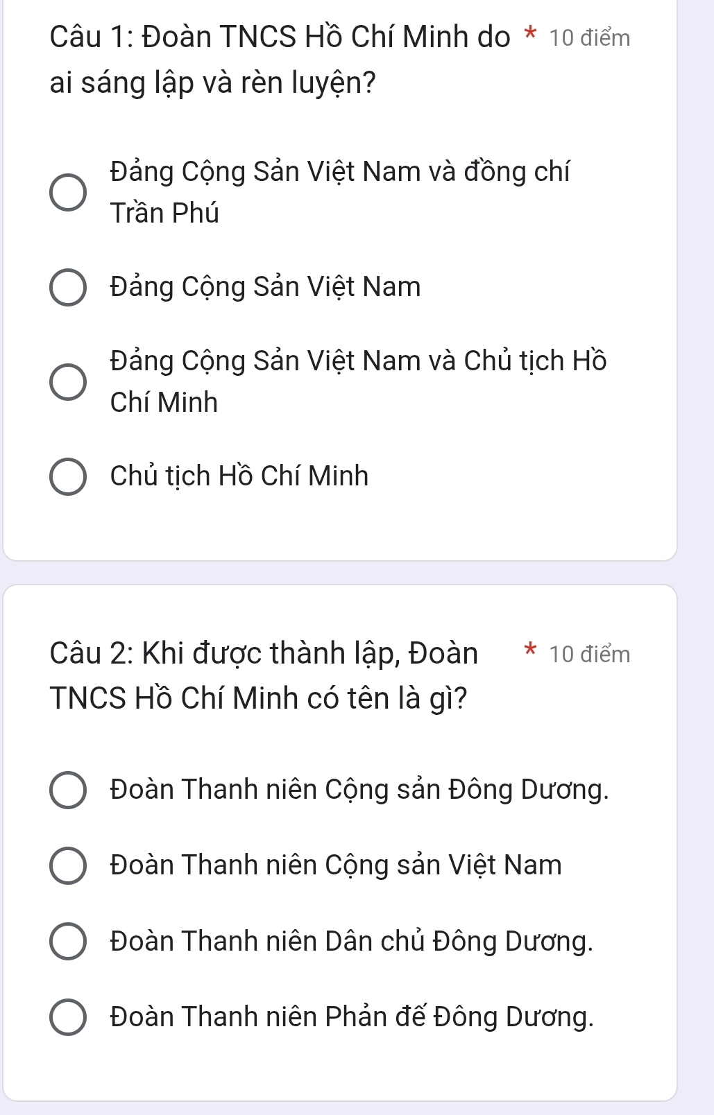 Đoàn TNCS Hồ Chí Minh do * 10 điểm
ai sáng lập và rèn luyện?
Đảng Cộng Sản Việt Nam và đồng chí
Trần Phú
Đảng Cộng Sản Việt Nam
Đảng Cộng Sản Việt Nam và Chủ tịch Hồ
Chí Minh
Chủ tịch Hồ Chí Minh
Câu 2: Khi được thành lập, Đoàn * 10 điểm
TNCS Hồ Chí Minh có tên là gì?
Đoàn Thanh niên Cộng sản Đông Dương.
Đoàn Thanh niên Cộng sản Việt Nam
Đoàn Thanh niên Dân chủ Đông Dương.
Đoàn Thanh niên Phản đế Đông Dương.