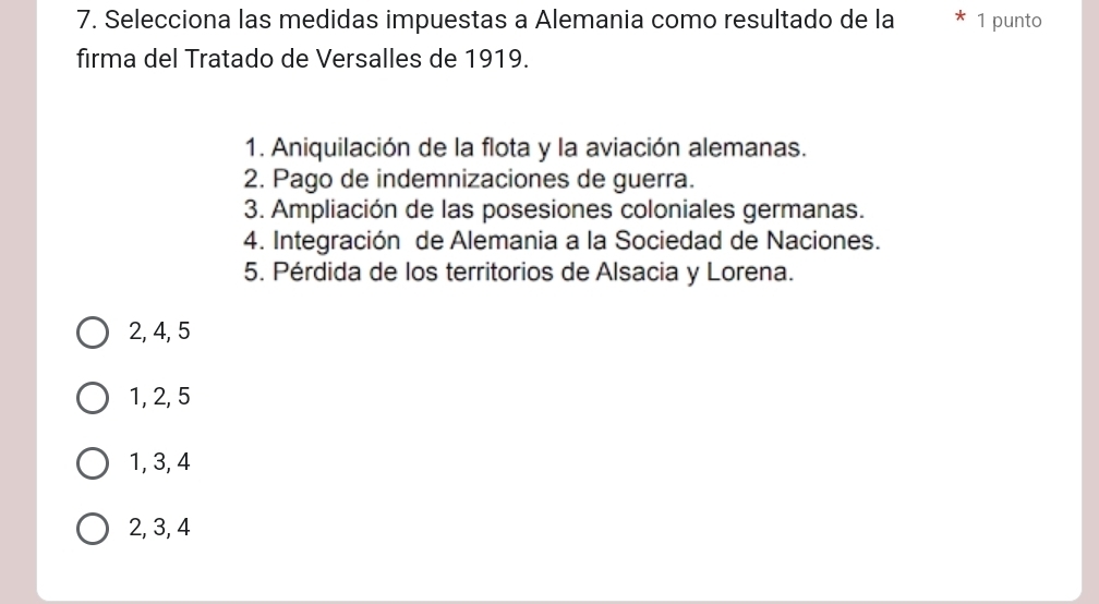 Selecciona las medidas impuestas a Alemania como resultado de la 1 punto
firma del Tratado de Versalles de 1919.
1. Aniquilación de la flota y la aviación alemanas.
2. Pago de indemnizaciones de guerra.
3. Ampliación de las posesiones coloniales germanas.
4. Integración de Alemania a la Sociedad de Naciones.
5. Pérdida de los territorios de Alsacia y Lorena.
2, 4, 5
1, 2, 5
1, 3, 4
2, 3, 4