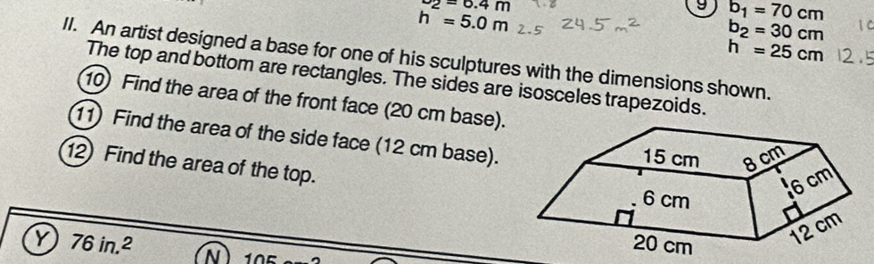 ^-2=6.4m
h=5.0m
9 b_1=70cm
b_2=30cm
h=25cm
II. An artist designed a base for one of his sculptures with the dimensions shown. 
The top and bottom are rectangles. The sides are isosceles trapezoids. 
10) Find the area of the front face (20 cm base). 
11) Find the area of the side face (12 cm base). 
12) Find the area of the top. 
Y 76in.^2 N