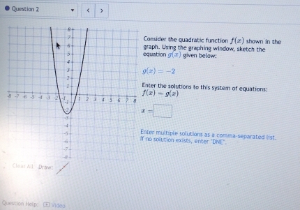 onsider the quadratic function f(x) shown in the 
aph. Using the graphing window, sketch the 
uation g(x) given below:
g(x)=-2
ter the solutions to this system of equations:
f(x)=g(x)
-
x=□
er multiple solutions as a comma-separated list. 
o solution exists, enter "DNE". 
Clear All Draw: 
Question Help: Video