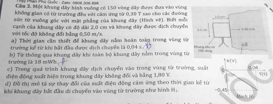 Pháy Phan Phú Quốc - Zalo: 0906.306.896
Câu 3. Một khung dây hình vuông có 150 vòng dây được đưa vào vùng
không gian có từ trường đều với cảm ứng từ 0,30 T sao cho các đường
sức từ vuông góc với mặt phẳng của khung dây (Hình vẽ). Biết mỗi
cạnh của khung dây có độ dài 2,0 cm và khung dây được dịch chuyển
với tốc độ không đổi bằng 0,50 m/s.
a) Thời gian cần thiết để khung dây nằm hoàn toàn trong vùng từ
trường kế từ khi bắt đầu được dịch chuyển là 0,04 s. 
b) Từ thông qua khung dây khi toàn bộ khung dây nằm trong vùng từ
trường là 18 mWb.
c) Trong quá trình khung dây dịch chuyển vào trong vùng từ trườn
điện động xuất hiện trong khung dây không đổi và bằng 1,80 V.
d) Đồ thị mô tả sự thay đối của suất điện động cảm ứng theo thời gi
khi khung dây bắt đầu di chuyến vào vùng từ trường như hình H_1.