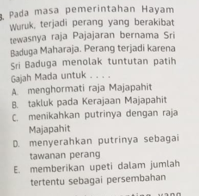 Pada masa pemerintahan Hayam
Wuruk, terjadi perang yang berakibat
tewasnya raja Pajajaran bernama Sri
Baduga Maharaja. Perang terjadi karena
Sri Baduga menolak tuntutan patih
Gajah Mada untuk . . . .
A. menghormati raja Majapahit
B. takluk pada Kerajaan Majapahit
C. menikahkan putrinya dengan raja
Majapahit
D. menyerahkan putrinya sebagai
tawanan perang
E. memberikan upeti dalam jumlah
tertentu sebagai persembahan