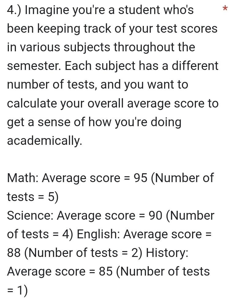 4.) Imagine you're a student who's * 
been keeping track of your test scores 
in various subjects throughout the 
semester. Each subject has a different 
number of tests, and you want to 
calculate your overall average score to 
get a sense of how you're doing 
academically. 
Math: Average score =95 (Number of 
tests =5)
Science: Average score =90 (Number 
of tests =4) English: Average score =
88 (Number of tests =2) History: 
Average score =85 (Number of tests
=1)