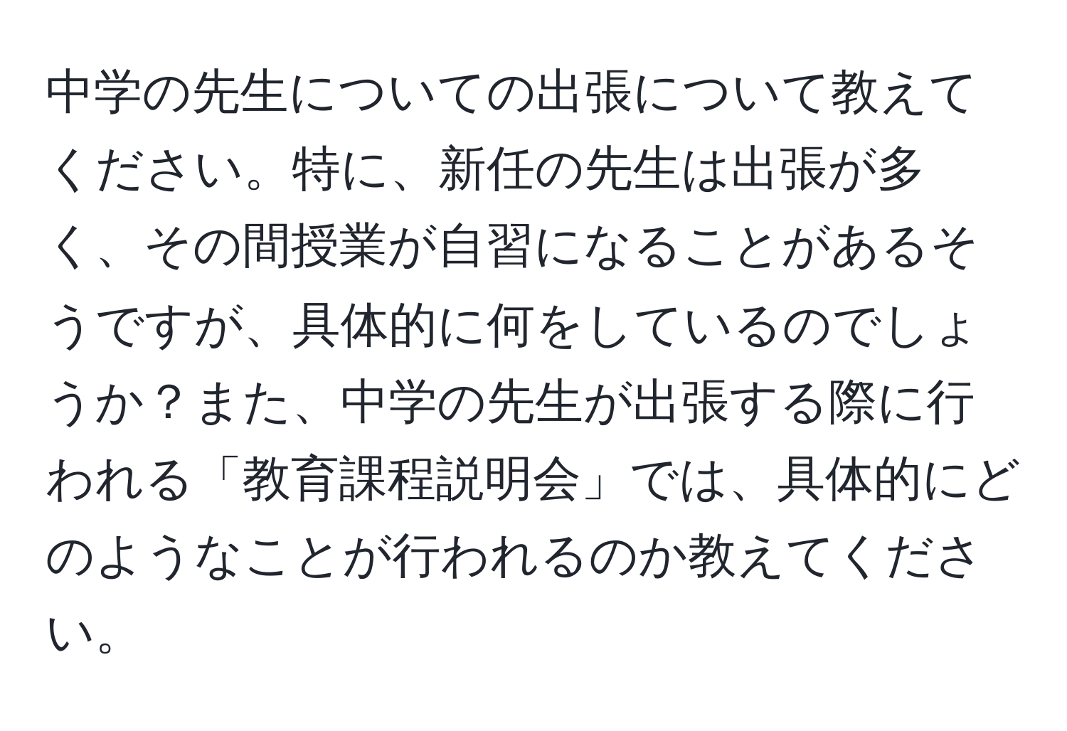 中学の先生についての出張について教えてください。特に、新任の先生は出張が多く、その間授業が自習になることがあるそうですが、具体的に何をしているのでしょうか？また、中学の先生が出張する際に行われる「教育課程説明会」では、具体的にどのようなことが行われるのか教えてください。