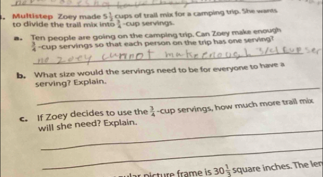 Multistep Zoey made 5 1/2  cups of trail mix for a camping trip. She wants 
to divide the trail mix into  3/4  -cup servings. 
. Ten people are going on the camping trip. Can Zoey make enough 
_
 3/4  cup servings so that each person on the trip has one serving? 
b. What size would the servings need to be for everyone to have a 
_ 
serving? Explain. 
c. If Zoey decides to use the  3/4  -cup servings, how much more trail mix 
_ 
will she need? Explain. 
_ 
p ic ture frame is 30 1/3  square inches. The len