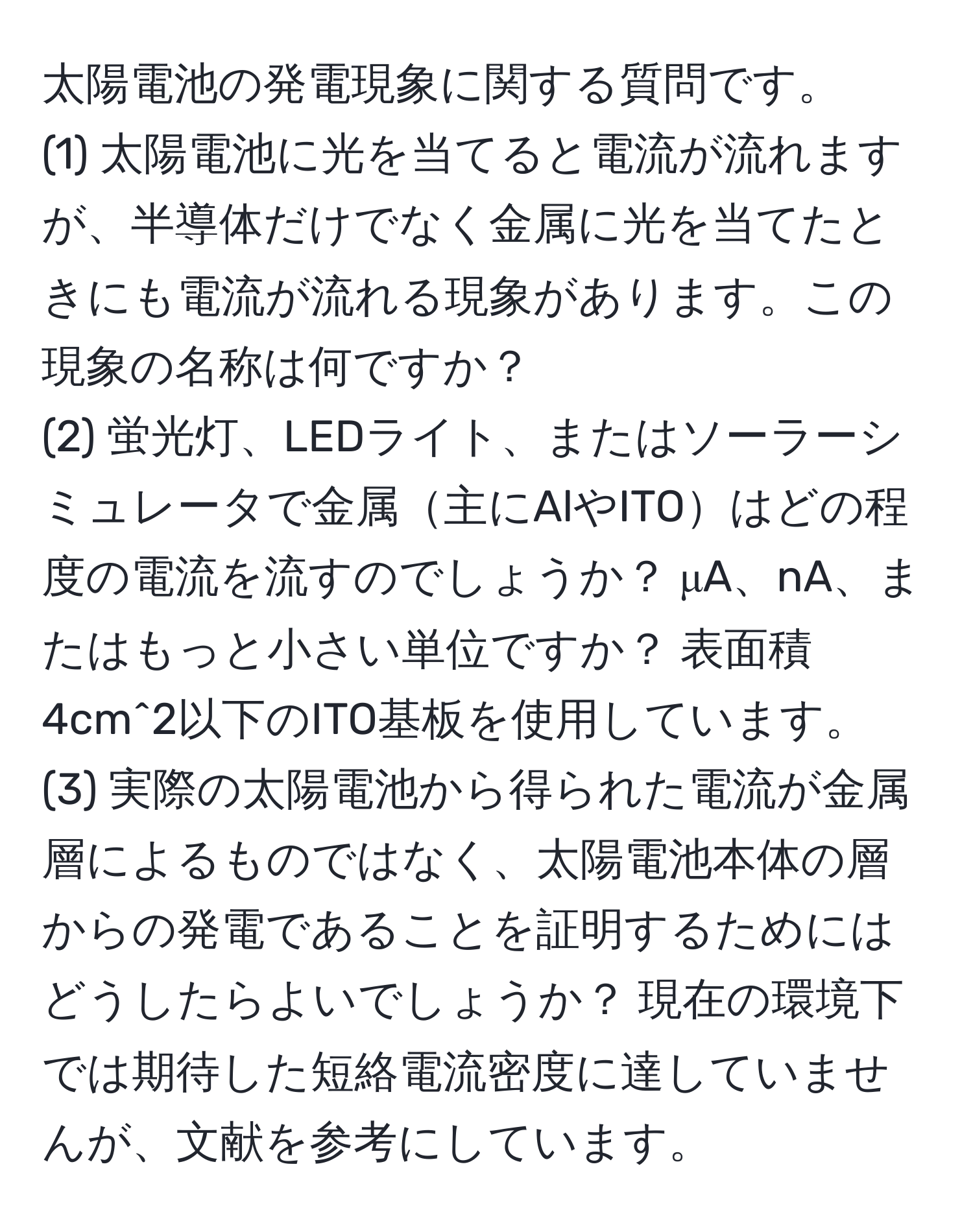 太陽電池の発電現象に関する質問です。  
(1) 太陽電池に光を当てると電流が流れますが、半導体だけでなく金属に光を当てたときにも電流が流れる現象があります。この現象の名称は何ですか？  
(2) 蛍光灯、LEDライト、またはソーラーシミュレータで金属主にAlやITOはどの程度の電流を流すのでしょうか？ μA、nA、またはもっと小さい単位ですか？ 表面積4cm^2以下のITO基板を使用しています。  
(3) 実際の太陽電池から得られた電流が金属層によるものではなく、太陽電池本体の層からの発電であることを証明するためにはどうしたらよいでしょうか？ 現在の環境下では期待した短絡電流密度に達していませんが、文献を参考にしています。