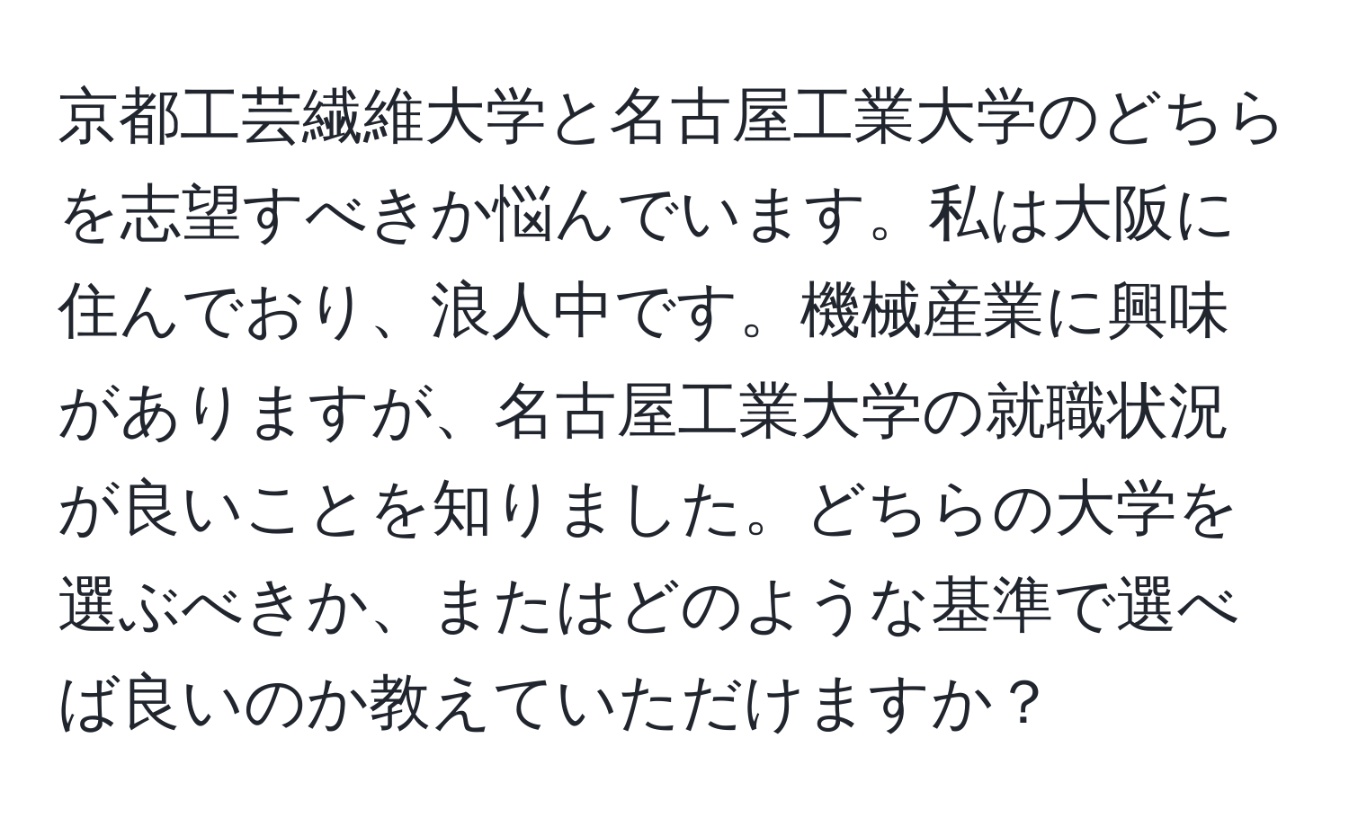 京都工芸繊維大学と名古屋工業大学のどちらを志望すべきか悩んでいます。私は大阪に住んでおり、浪人中です。機械産業に興味がありますが、名古屋工業大学の就職状況が良いことを知りました。どちらの大学を選ぶべきか、またはどのような基準で選べば良いのか教えていただけますか？