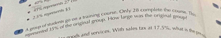 40% n
45% represents 27 c
2.5% represents $5
D A group of students go on a training course. Only 28 complete the course. Th 
represented 35% of the original group. How large was the original group 
d services. With sales tax at 17.5%, what is th