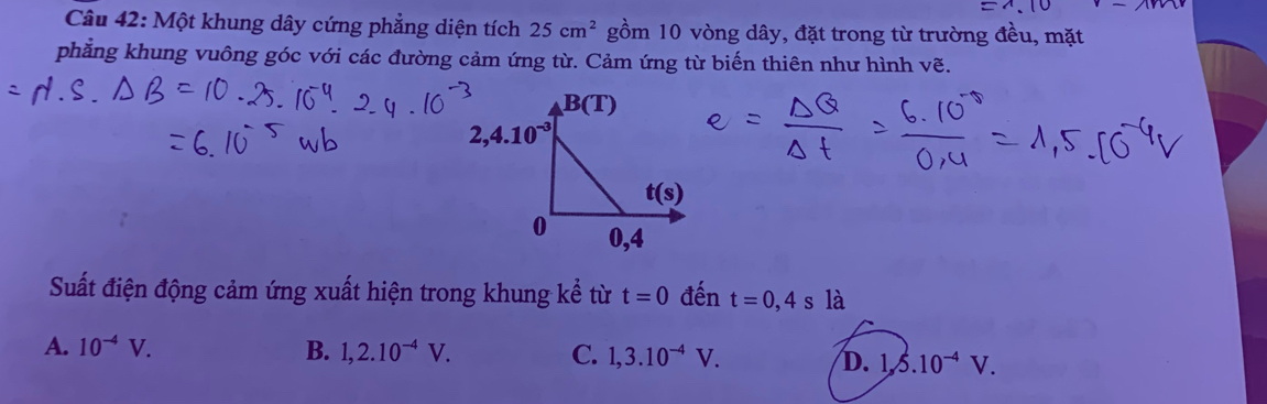 Một khung dây cứng phẳng diện tích 25cm^2 gồm 10 vòng dây, đặt trong từ trường đều, mặt
phăng khung vuông góc với các đường cảm ứng từ. Cảm ứng từ biến thiên như hình vẽ.
Suất điện động cảm ứng xuất hiện trong khung kể từ t=0 đến t=0,4s là
A. 10^(-4)V. B. 1,2.10^(-4)V. C. 1,3.10^(-4)V. D. 1,5.10^(-4)V.