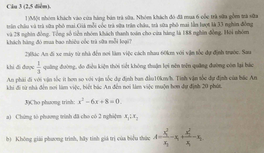 (2,5 điểm). 
1)Một nhóm khách vào cửa hàng bán trà sữa. Nhóm khách đó đã mua 6 cốc trà sữa gồm trà sữa 
trân châu và trà sữa phô mai.Giá mỗi cốc trà sữa trân châu, trà sữa phô mai lần lượt là 33 nghìn đồng 
và 28 nghìn đồng. Tổng số tiền nhóm khách thanh toán cho cửa hàng là 188 nghìn đồng. Hỏi nhóm 
khách hàng đó mua bao nhiêu cốc trà sữa mỗi loại? 
2)Bác An đi xe máy từ nhà đến nơi làm việc cách nhau 60km với vận tốc dự định trước. Sau 
khi đi được  1/3  quãng đường, do điều kiện thời tiết không thuận lợi nên trên quãng đường còn lại bác 
An phải đi với vận tốc ít hơn so với vận tốc dự định ban đầu10km/h. Tính vận tốc dự định của bác An 
khi đi từ nhà đến nơi làm việc, biết bác An đến nơi làm việc muộn hơn dự định 20 phút. 
3)Cho phương trình: x^2-6x+8=0. 
a) Chứng tỏ phương trình đã cho có 2 nghiệm x_1; x_2
b) Không giải phương trình, hãy tính giá trị của biểu thức A=frac (x_1)^2x_2-x_1+frac (x_2)^2x_1-x_2.