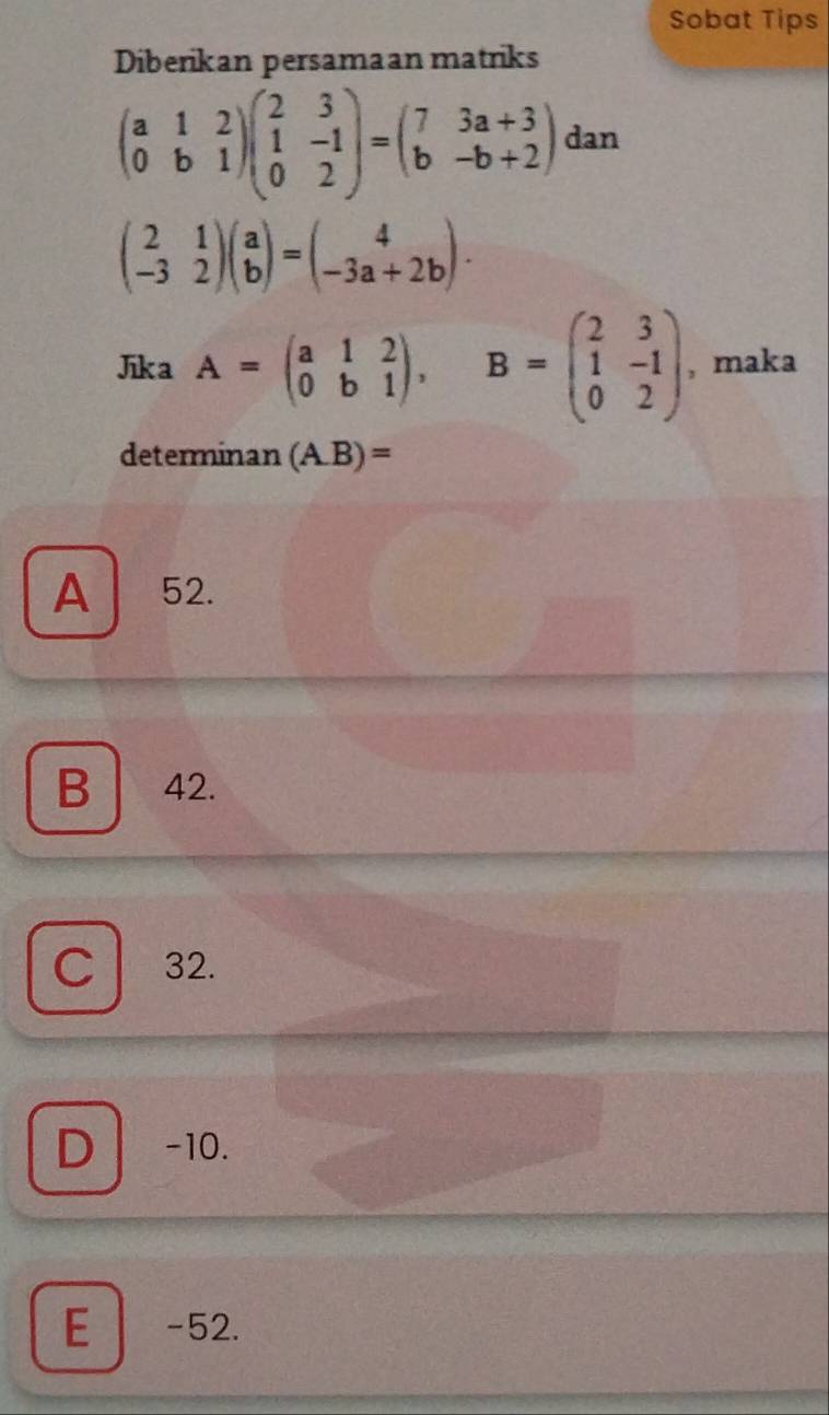 Sobat Tips
Diberikan persamaan matriks
beginpmatrix a&1&2 0&b&1endpmatrix beginpmatrix 2&3 1&-1 0&2endpmatrix =beginpmatrix 7&3a+3 b&-b+2endpmatrix dan
beginpmatrix 2&1 -3&2endpmatrix beginpmatrix a bendpmatrix =beginpmatrix 4 -3a+2bendpmatrix. 
Jka A=beginpmatrix a&1&2 0&b&1endpmatrix , B=beginpmatrix 2&3 1&-1 0&2endpmatrix , maka
determinan (A. B)=
A 52.
B 42.
C a 32.
D -10.
E -52.