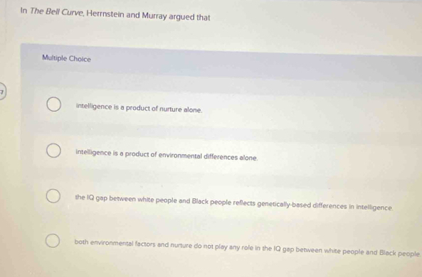 In The Bell Curve, Herrnstein and Murray argued that
Multiple Choice
intelligence is a product of nurture alone.
intelligence is a product of environmental differences alone.
the IQ gap between white people and Black people reflects genetically-based differences in intelligence
both environmental factors and nurture do not play any role in the IQ gap between white people and Black people.