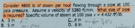 Consider 4800 Ib of steam per hour flowing through a pipe at 100
psia pressure. Assume a velocity of 5280 ft/min. What size of pipe
is required? Specific volume of steam at 100 psia v=4.432ft^2/lb.
A. 3 In C. 4 In
B. 5 in D. 6 In